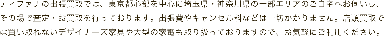 ティファナの出張買取では、東京都心部を中心に埼玉県・神奈川県の一部エリアのご自宅へお伺いし、その場で査定・お買取を行っております。出張費やキャンセル料などは一切かかりません。店頭買取では買い取れないデザイナーズ家具や大型の家電も取り扱っておりますので、お気軽にご利用ください。