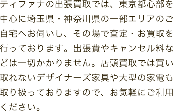 ティファナの出張買取では、東京都心部を中心に埼玉県・神奈川県の一部エリアのご自宅へお伺いし、その場で査定・お買取を行っております。出張費やキャンセル料などは一切かかりません。店頭買取では買い取れないデザイナーズ家具や大型の家電も取り扱っておりますので、お気軽にご利用ください。