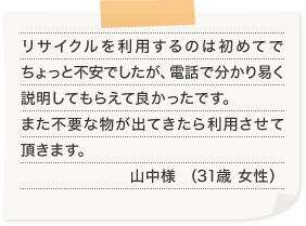 リサイクルを利用するのは初めてでちょっと不安でしたが、電話で分かり易く説明してもらえて良かったです。また不要な物が出てきたら利用させて頂きます。山中様 （31歳 女性）