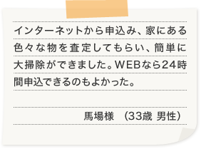 インターネットから申込み、家にある色々な物を査定してもらい、簡単に大掃除ができました。WEBなら24時間申込できるのもよかった。馬場様 （33歳 男性）