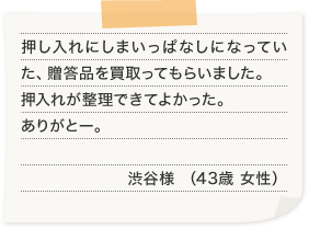 押し入れにしまいっぱなしになっていた、贈答品を買取ってもらいました。押入れが整理できてよかった。ありがとー。渋谷様 （43歳 女性）