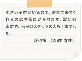 小さい子供がいるので、家まで来てくれるのは非常に助かります。電話の応対や、当日のスタッフの人も丁寧でした。渡辺様 （25歳 女性）