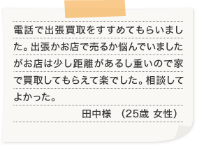 電話で出張買取をすすめてもらいました。出張かお店で売るか悩んでいましたがお店は少し距離があるし重いので家で買取してもらえて楽でした。相談してよかった。田中様 （25歳 女性）